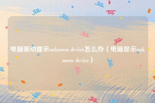 电脑驱动提示unknown device怎么办（电脑显示unknown device）