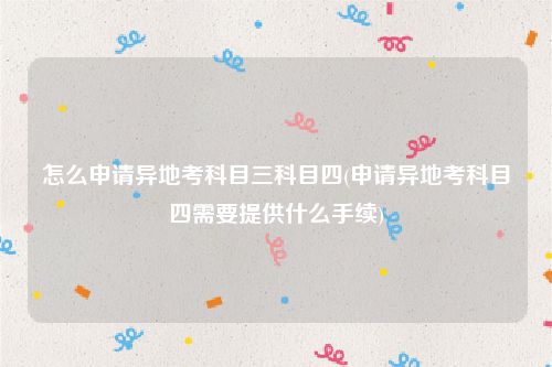 怎么申请异地考科目三科目四(申请异地考科目四需要提供什么手续)