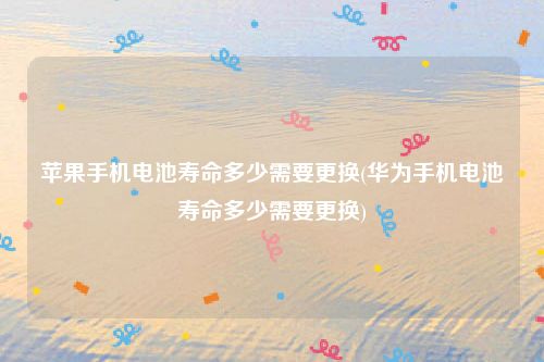 苹果手机电池寿命多少需要更换(华为手机电池寿命多少需要更换)