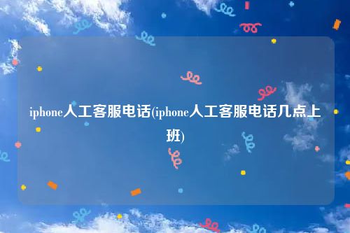 iphone人工客服电话(iphone人工客服电话几点上班)