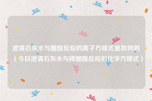 澄清石灰水与醋酸反应的离子方程式是如何的(今日澄清石灰水与稀醋酸反应的化学方程式)