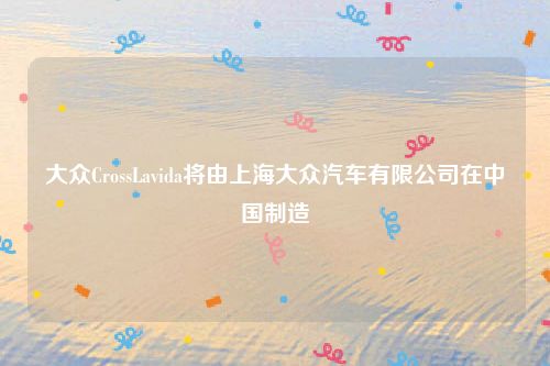 大众CrossLavida将由上海大众汽车有限公司在中国制造