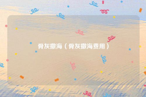 骨灰撒海（骨灰撒海费用）