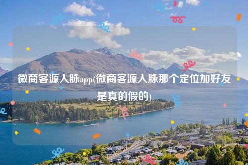 微商客源人脉app(微商客源人脉那个定位加好友是真的假的)