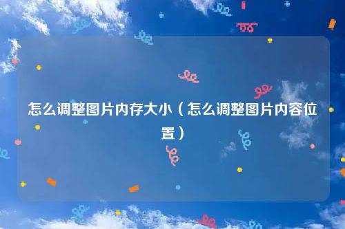 怎么调整图片内存大小（怎么调整图片内容位置）