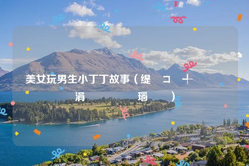 美女玩男生小丁丁故事（缇庡コ鐜╃敺鐢熷皬涓佷竵鏁呬簨瑙嗛）