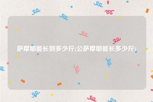 萨摩耶能长到多少斤(公萨摩耶能长多少斤)