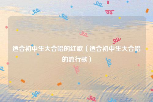 适合初中生大合唱的红歌（适合初中生大合唱的流行歌）