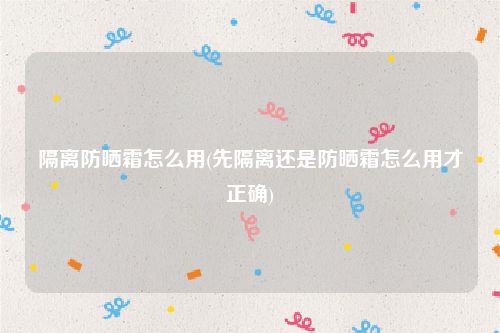 隔离防晒霜怎么用(先隔离还是防晒霜怎么用才正确)