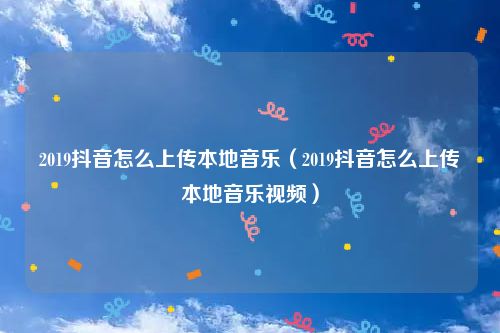 2019抖音怎么上传本地音乐（2019抖音怎么上传本地音乐视频）