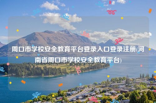 周口市学校安全教育平台登录入口登录注册(河南省周口市学校安全教育平台)