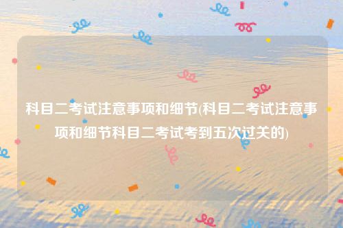 科目二考试注意事项和细节(科目二考试注意事项和细节科目二考试考到五次过关的)