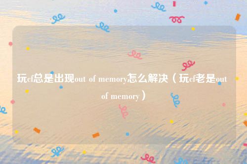 玩cf总是出现out of memory怎么解决（玩cf老是out of memory）