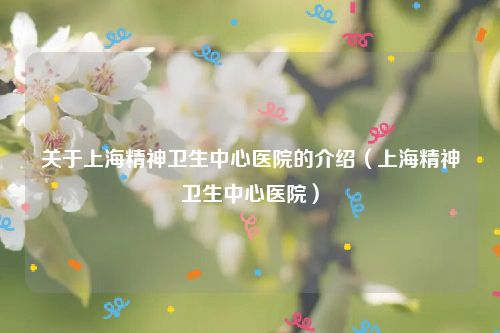 关于上海精神卫生中心医院的介绍(上海精神卫生中心医院)