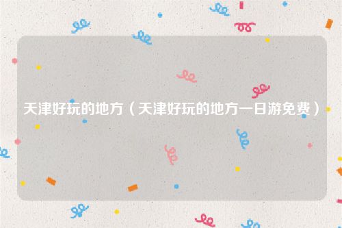 天津好玩的地方(天津好玩的地方一日游免费)