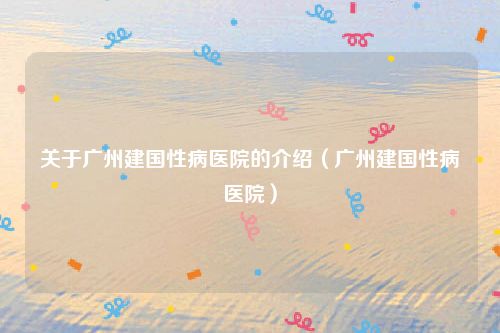 关于广州建国性病医院的介绍(广州建国性病医院)