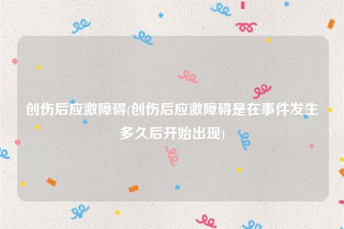 创伤后应激障碍(创伤后应激障碍是在事件发生多久后开始出现)