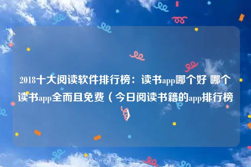 2018十大阅读软件排行榜：读书app哪个好 哪个读书app全而且免费（今日阅读书籍的app排行榜）