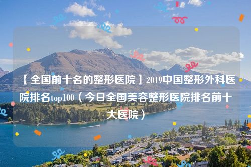 【全国前十名的整形医院】2019中国整形外科医院排名top100（今日全国美容整形医院排名前十大医院）