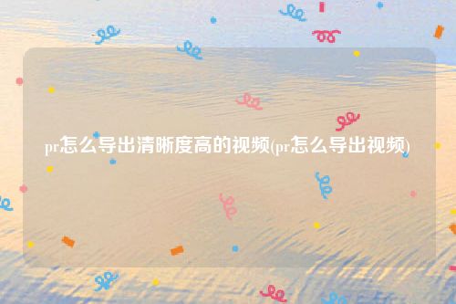 pr怎么导出清晰度高的视频(pr怎么导出视频)