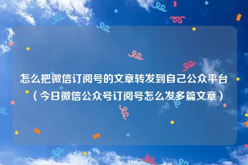 怎么把微信订阅号的文章转发到自己公众平台（今日微信公众号订阅号怎么发多篇文章）