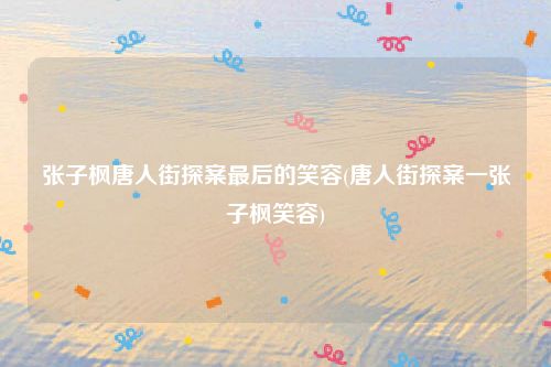 张子枫唐人街探案最后的笑容(唐人街探案一张子枫笑容)