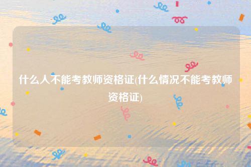 什么人不能考教师资格证(什么情况不能考教师资格证)