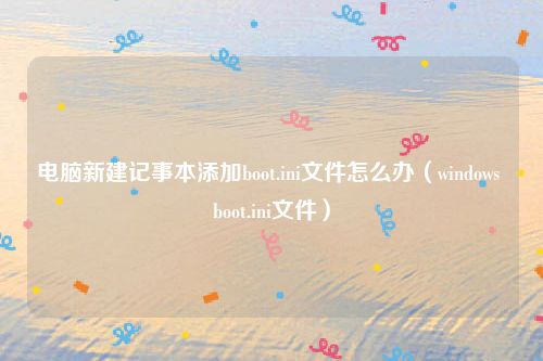 电脑新建记事本添加boot.ini文件怎么办(windows boot.ini文件)