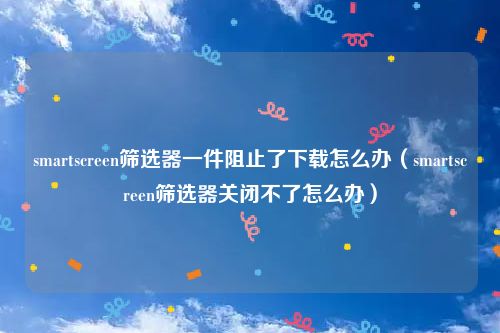 smartscreen筛选器一件阻止了下载怎么办（smartscreen筛选器关闭不了怎么办）