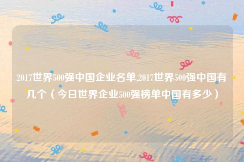 2017世界500强中国企业名单,2017世界500强中国有几个（今日世界企业500强榜单中国有多少）