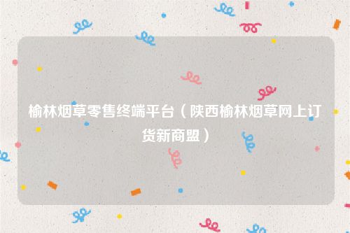 榆林烟草零售终端平台(陕西榆林烟草网上订货新商盟)