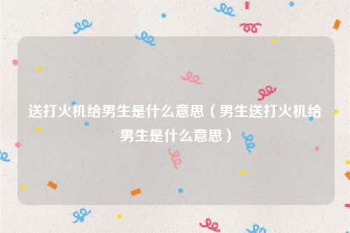 送打火机给男生是什么意思(男生送打火机给男生是什么意思)