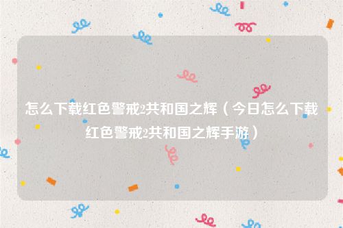 怎么下载红色警戒2共和国之辉（今日怎么下载红色警戒2共和国之辉手游）