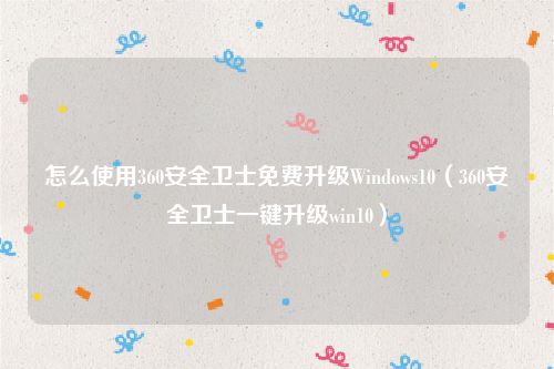 怎么使用360安全卫士免费升级Windows10（360安全卫士一键升级win10）