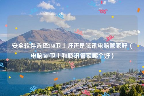 安全软件选择360卫士好还是腾讯电脑管家好(电脑360卫士和腾讯管家哪个好)