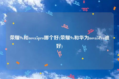 荣耀9x和nova5pro哪个好(荣耀9x和华为nova5Pro谁好)