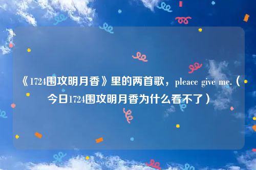 《1724围攻明月香》里的两首歌，pleace give me.（今日1724围攻明月香为什么看不了）