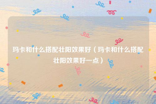 玛卡和什么搭配壮阳效果好(玛卡和什么搭配壮阳效果好一点)