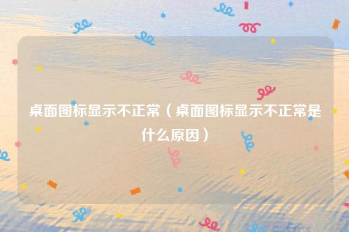 桌面图标显示不正常(桌面图标显示不正常是什么原因)