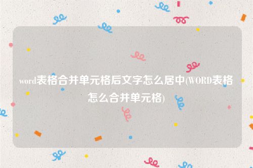 word表格合并单元格后文字怎么居中(WORD表格怎么合并单元格)