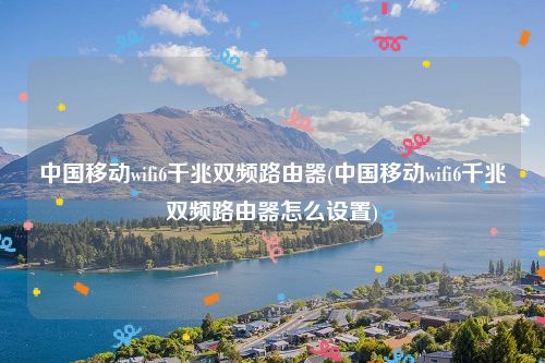 中国移动wifi6千兆双频路由器(中国移动wifi6千兆双频路由器怎么设置)