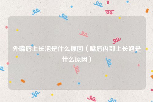 外嘴唇上长泡是什么原因(嘴唇内部上长泡是什么原因)