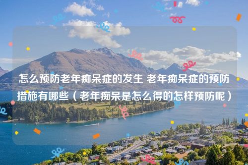 怎么预防老年痴呆症的发生 老年痴呆症的预防措施有哪些(老年痴呆是怎么得的怎样预防呢)