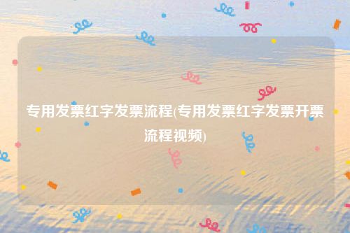 专用发票红字发票流程(专用发票红字发票开票流程视频)