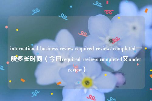 international business review required reviews completed一般多长时间（今日required reviews completed又under review）