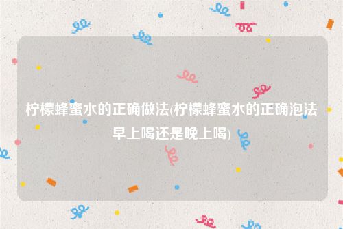 柠檬蜂蜜水的正确做法(柠檬蜂蜜水的正确泡法早上喝还是晚上喝)