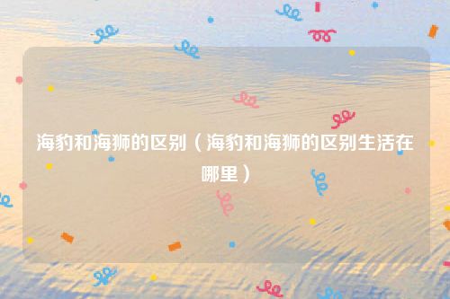 海豹和海狮的区别（海豹和海狮的区别生活在哪里）