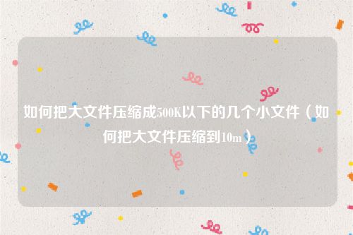 如何把大文件压缩成500K以下的几个小文件(如何把大文件压缩到10m)