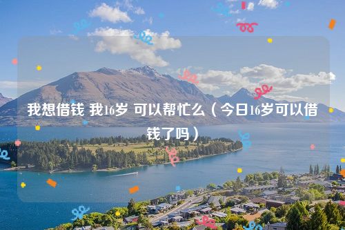 我想借钱 我16岁 可以帮忙么（今日16岁可以借钱了吗）