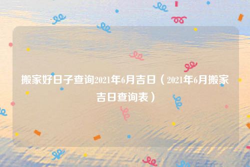 搬家好日子查询2021年6月吉日（2021年6月搬家吉日查询表）